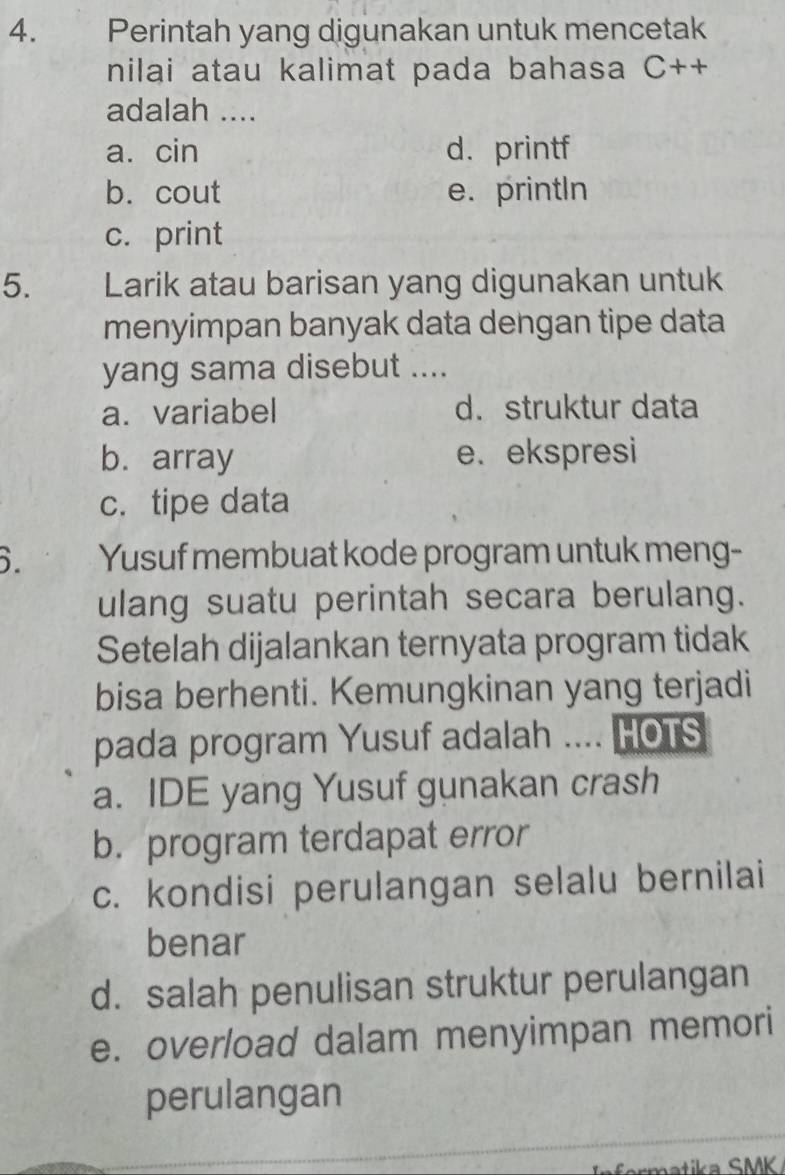 Perintah yang digunakan untuk mencetak
nilai atau kalimat pada bahasa C++
adalah ....
a. cin d. printf
b. cout e. printIn
c. print
5. Larik atau barisan yang digunakan untuk
menyimpan banyak data dengan tipe data
yang sama disebut ....
a. variabel d. struktur data
b. array e.ekspresi
c. tipe data
6. Yusuf membuat kode program untuk meng-
ulang suatu perintah secara berulang.
Setelah dijalankan ternyata program tidak
bisa berhenti. Kemungkinan yang terjadi
pada program Yusuf adalah .... HOTS
a. IDE yang Yusuf gunakan crash
b. program terdapat error
c. kondisi perulangan selalu bernilai
benar
d. salah penulisan struktur perulangan
e. overload dalam menyimpan memori
perulangan