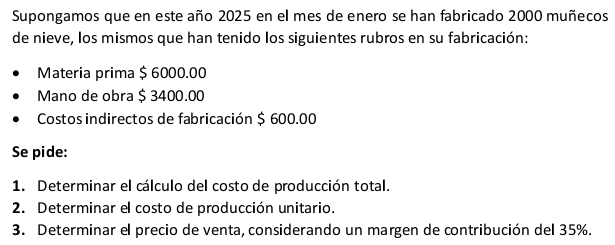 Supongamos que en este año 2025 en el mes de enero se han fabricado 2000 muñecos 
de nieve, los mismos que han tenido los siguientes rubros en su fabricación: 
Materia prima $ 6000.00
Mano de obra $ 3400.00
Costos indirectos de fabricación $ 600.00
Se pide: 
1. Determinar el cálculo del costo de producción total. 
2. Determinar el costo de producción unitario. 
3. Determinar el precio de venta, considerando un margen de contribución del 35%.