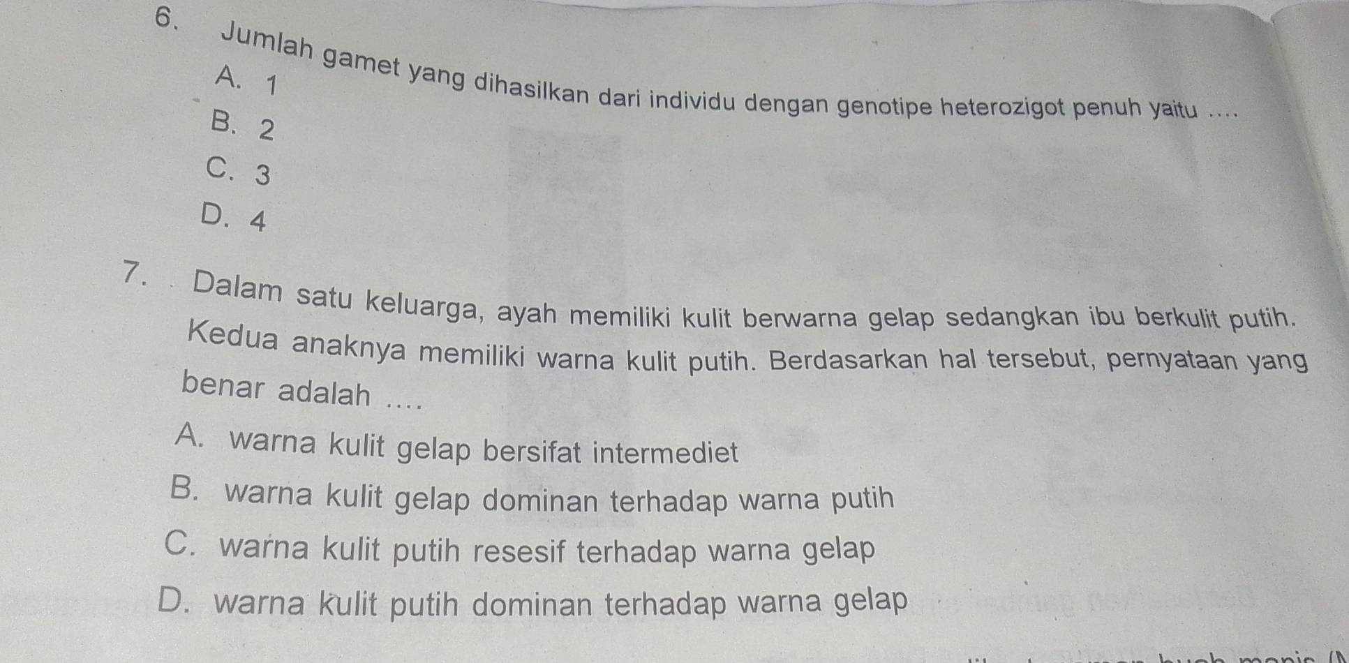 Jumlah gamet yang dihasilkan dari individu dengan genotipe heterozigot penuh yaitu ....
A. 1
B. 2
C. 3
D. 4
7. . Dalam satu keluarga, ayah memiliki kulit berwarna gelap sedangkan ibu berkulit putih.
Kedua anaknya memiliki warna kulit putih. Berdasarkan hal tersebut, pernyataan yang
benar adalah ....
A. warna kulit gelap bersifat intermediet
B. warna kulit gelap dominan terhadap warna putih
C. warna kulit putih resesif terhadap warna gelap
D. warna kulit putih dominan terhadap warna gelap