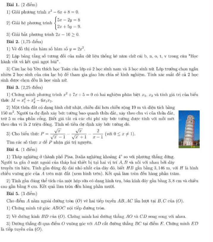 Giải phương trình x^2-6x+8=0.
2) Giải hệ phương trình beginarrayl 5x-2y=8 2x+5y=9.endarray.
3) Giải bất phương trình 2x-10≥ 0.
Bài 2. (1,75 diểm)
1) Vẽ đồ thị của hàm số hàm số y=2x^2.
2) Lập bảng tầng số tương đối của mẫu dữ liệu thống kê năm chữ cái b, n, o, t, v trong câu "Học
hành vất vă kết quá ngọt bùi".
3) Câu lạc bộ Yêu thích học Toán của lớp có 2 học sinh nam và 3 học sinh nữ. Lớp trưởng chọn ngẫu
nhiên 2 học sinh của câu lạc bộ để tham gia giao lưu chia sẻ kinh nghiệm. Tính xác suất để cả 2 học
sinh được chọn đều là học sinh nữ.
Bài 3. (2,25 điểm)
1) Chứng minh phương trình x^2+7x+5=0 có hai nghiệm phân biệt x_1 .x_2 và tính giá trị của biểu
thức M=x_1^(2+x_2^2-6x_1)x_2.
2) Một thửa đất có dạng hình chữ nhật, chiều dài hơn chiều rộng 19 m và diện tích bằng
150m^2. Người ta dự định xây bức tường bao quanh thửa đất, xây theo chu vi của thửa đất,
trừ 5 m của phần cổng. Biết giá tất cả các chi phí xây bức tường được tính với mỗi mét
theo chu vi là 2 triệu đồng. Tính số tiền dự dịnh xây bức tường đó.
3) Cho biểu thức P= sqrt(x)/sqrt(x)-1 - sqrt(x)/sqrt(x)+1 - 2/x-1  (với 0≤ x!= 1).
Tìm các số thực x để P nhận giá trị nguyên.
Bài 4. (1 điểm)
1) Tháp nghiêng ở thành phố Pisa, Italia nghiêng khoảng 4° so với phương thẳng dứng.
Người ta gắn ở mặt ngoài của tháp hai thiết bị tại hai vị trí A, B và nổi với nhau bởi dây
truyền tín hiệu. Tính gần đúng độ dài nhỏ nhất của dây đó, biết HB gần bằng 3, 146 m, với H là hình
chiếu vuông góc của A trên mặt đất (xem hình trên). Kết quả làm tròn đến hàng phần trăm.
2) Tính gần đúng thể tích của một hộp sữa có dạng hình trụ, bán kính đáy gần bằng 3,8 cm và chiều
cao gần bằng 8 cm. Kết quả làm tròn đến hàng phần mười.
Bài 5. (3 diểm)
Cho diểm A nằm ngoài dường tròn (O) vẽ hai tiếp tuyển AB, AC lần lượt tại B,C của (O).
1) Chứng minh tứ giác ABOC nội tiếp đường tròn.
2) Vẽ dường kính BD của (O). Chứng minh hai đường thẳng AO và CD song song với nhau.
3) Đường thẳng đi qua điểm O vuỡng góc với AD cắt đường thẳng BC tại điểm E. Chứng minh ED
là tiếp tuyến của (O).