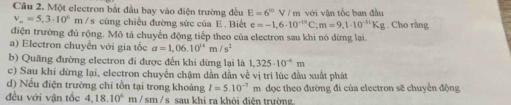 Một electron bắt đầu bay vào điện trường đều E=6^(10)V/m với vận tốc ban đầu
v_o=5,3· 10^6m /s cùng chiều đường sức của E. Biết e=-1,6· 10^(-19)C; m=9,1· 10^(-31)Kg. Cho rằng
điện trường đủ rộng. Mô tả chuyển động tiếp theo của electron sau khi nó dừng lại.
a) Electron chuyển với gia tốc a=1,06.10^(14)m/s^2
b) Quãng đường electron đi được đến khi dừng lại là 1,325· 10^(-6)m
c) Sau khi dừng lại, electron chuyển chậm dần dần về vị trí lúc đầu xuất phát
d) Nếu điện trường chỉ tồn tại trong khoảng l=5.10^(-7)m dọc theo đường đi của electron sẽ chuyển động
đều với vận tốc 4,18.10^6m/sm/s sau khi ra khỏi điện trường.