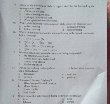 Which of the following is likely to happen once the star has used up the
hydrogen in its core?
a. CNO cycle will stop.
b. Helium burning will stop.
c. Hydrogen burning will start.
d. Proton-proton chain will proceed.
10. Which of the following reactions is most likely a source of oxygen in stars?
a. carbon burning
b. helium burning d. sälicon burning c. hydrogen burning
11. Which of the following reaction does not belong to the typical reactions in
helium burning?
a. _3^(4He+_2)3Heleftharpoons _4^8Be
b. _e^1C+^1^(12)Cto _(13)^(28)Ne+_2^4He
c. _6^(10)C+_1^4Heto _8^(10)O+endr
d. _(10)^(20)Ne+_2^1Heto _(11)^(24)Mg+energy
12. Which is nor an observational evidence for the big bang model?
a. big bang nucleosynthesis
b. cosmic microwave background
c. cosmic ray spallation
d. Hubble expansion
13. During the big bang nscleosynthesss. _ is formed when a neutron 
and a proton fused.
b. electron a. deuterium d. positron c. neutrimo
14. Who coined the term "big bang”?
a. Abbe Georges Edouard Lemaitre
b Albert Einstein
c. Edwin Hubble
d. Fred Hoyle
15. Which element is nor produced during stellar nucleosynthesis?
b. lithium a. iron
C neon
d. oxygen