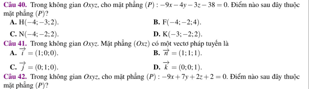 Trong không gian Oxyz, cho mặt phẳng (P) : -9x-4y-3z-38=0. Điểm nào sau đây thuộc
mặt phẳng (P)?
A. H(-4;-3;2). B. F(-4;-2;4).
C. N(-4;-2;2). D. K(-3;-2;2). 
Câu 41. Trong không gian Oxyz. Mặt phẳng (Oxz) có một vectơ pháp tuyến là
A. vector i=(1;0;0). B. vector n=(1;1;1).
C. vector j=(0;1;0). vector k=(0;0;1). 
D.
Câu 42. Trong không gian Oxyz, cho mặt phẳng (P) : -9x+7y+2z+2=0. Điểm nào sau đây thuộc
mặt phẳng (P)?