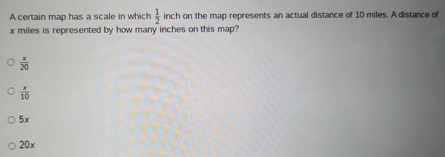 A certain map has a scale in which inch on the map represents an actual distance of 10 miles. A distance of  1/2 
x miles is represented by how many inches on this map?
 x/20 
 x/10 
5x
20x