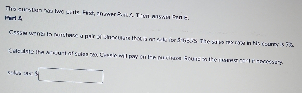 This question has two parts. First, answer Part A. Then, answer Part B. 
Part A 
Cassie wants to purchase a pair of binoculars that is on sale for $155.75. The sales tax rate in his county is 7%. 
Calculate the amount of sales tax Cassie will pay on the purchase. Round to the nearest cent if necessary. 
sales tax: □