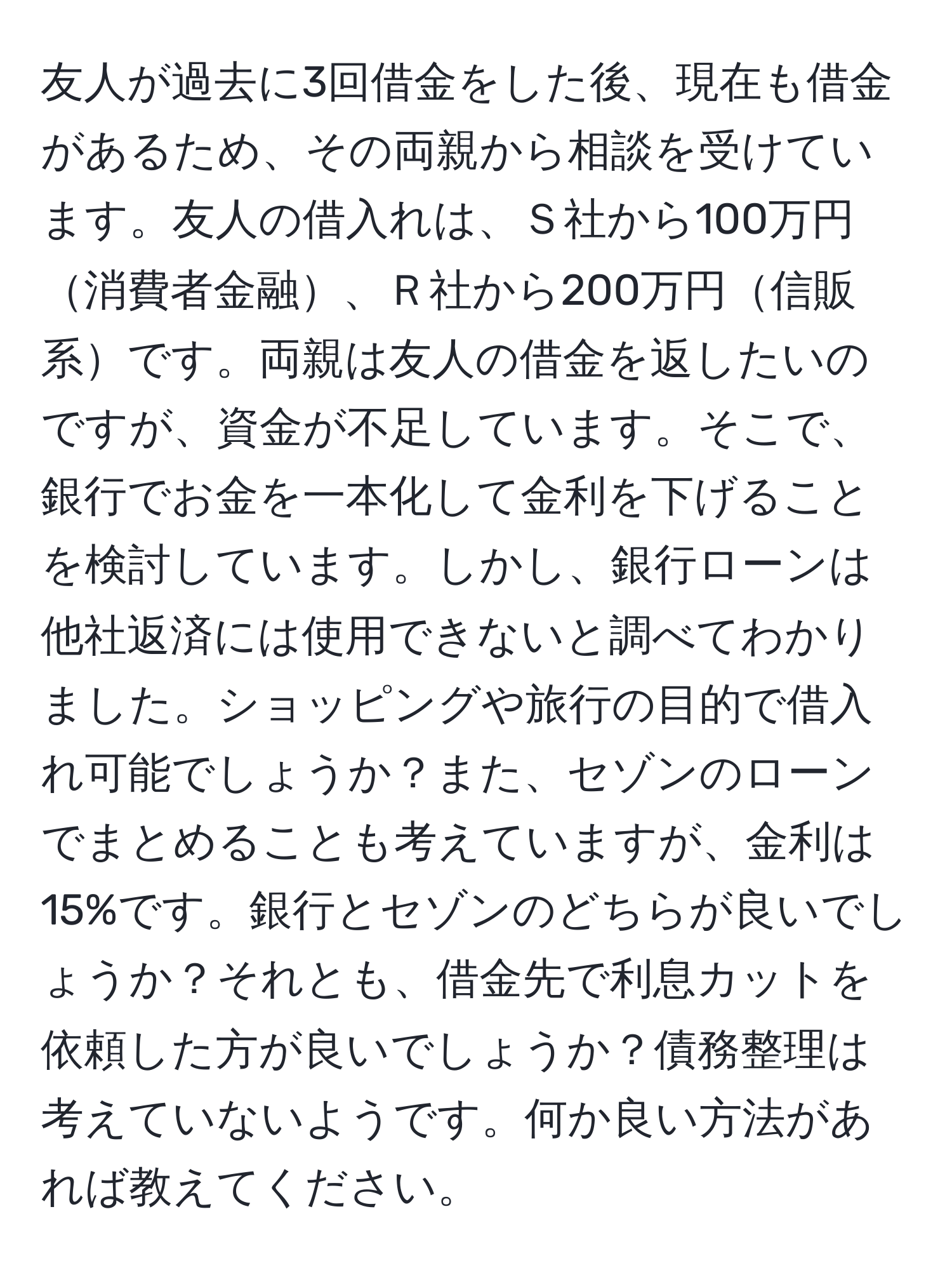 友人が過去に3回借金をした後、現在も借金があるため、その両親から相談を受けています。友人の借入れは、Ｓ社から100万円消費者金融、Ｒ社から200万円信販系です。両親は友人の借金を返したいのですが、資金が不足しています。そこで、銀行でお金を一本化して金利を下げることを検討しています。しかし、銀行ローンは他社返済には使用できないと調べてわかりました。ショッピングや旅行の目的で借入れ可能でしょうか？また、セゾンのローンでまとめることも考えていますが、金利は15%です。銀行とセゾンのどちらが良いでしょうか？それとも、借金先で利息カットを依頼した方が良いでしょうか？債務整理は考えていないようです。何か良い方法があれば教えてください。