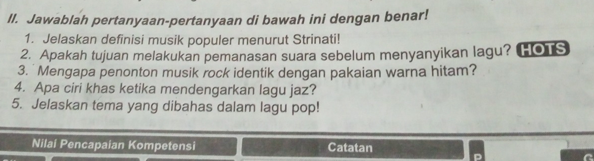 Jawablah pertanyaan-pertanyaan di bawah ini dengan benar! 
1. Jelaskan definisi musik populer menurut Strinati! 
2. Apakah tujuan melakukan pemanasan suara sebelum menyanyikan lagu? HOTS 
3.'Mengapa penonton musik rock identik dengan pakaian warna hitam? 
4. Apa ciri khas ketika mendengarkan lagu jaz? 
5. Jelaskan tema yang dibahas dalam lagu pop! 
Nilai Pencapaian Kompetensi Catatan