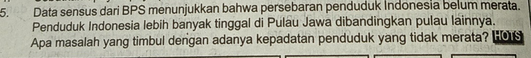 Data sensus dari BPS menunjukkan bahwa persebaran penduduk Indonesia belum merata. 
Penduduk Indonesia lebih banyak tinggal di Pulau Jawa dibandingkan pulau lainnya. 
Apa masalah yang timbul dengan adanya kepadatan penduduk yang tidak merata? HO1