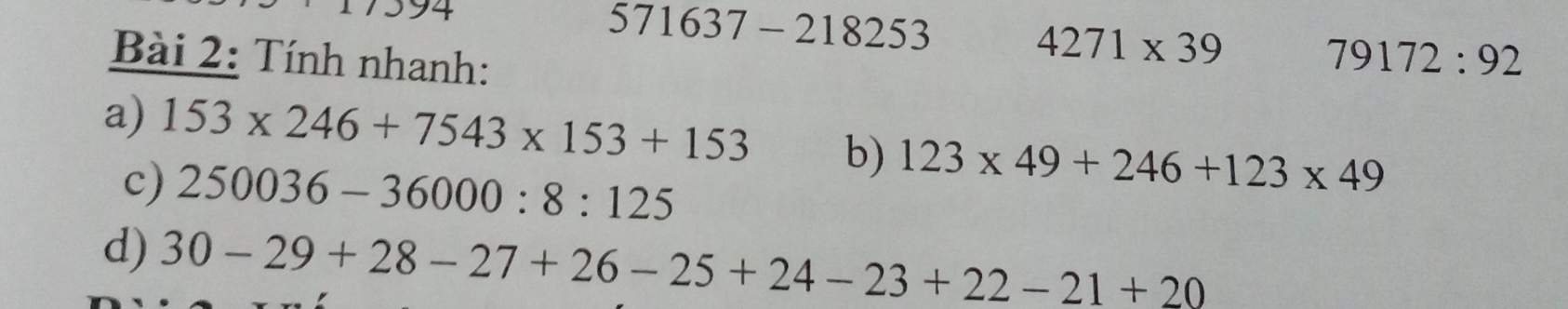 571637-218253
4271* 39
Bài 2: Tính nhanh: 79172:92
a) 153* 246+7543* 153+153 b) 123* 49+246+123* 49
c) 250036-36000:8:125
d) 30-29+28-27+26-25+24-23+22-21+20