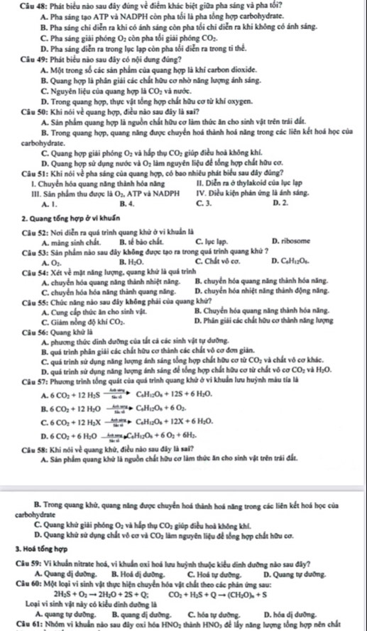 Phát biểu nào sau đây đúng về điểm khác biệt giữa pha sáng và pha tối?
A. Pha sáng tạo ATP và NADPH còn pha tổi là pha tổng hợp carbohydrate.
B. Pha sáng chi diễn ra khi có ánh sáng còn pha tối chi diễn ra khi không có ánh sáng.
C. Pha sáng giải phóng O2 còn pha tối giải phóng CO_2.
D. Pha sáng diễn ra trong lục lạp còn pha tối diễn ra trong ti thể.
Câu 49: Phát biểu nào sau đây có nội dung đúng?
A. Một trong số các sản phẩm của quang hợp là khí carbon dioxide.
B. Quang hợp là phân giải các chất hữu cơ nhờ năng lượng ảnh sáng.
C. Nguyên liệu của quang hợp là CO_2 và nước.
D. Trong quang hợp, thực vật tổng hợp chất hữu cơ từ khí oxygen.
Câu 50: Khi nói về quang hợp, điều nào sau đây là sai?
A. Sản phẩm quang hợp là nguồn chất hữu cơ làm thức ăn cho sinh vật trên trái đất.
B. Trong quang hợp, quang năng được chuyển hoá thành hoá năng trong các liên kết hoá học của
carbohydrate.
C. Quang hợp giải phóng O_2 và hấ p thụ CO_2 giúp điều hoà khōng khí,
D. Quang hợp sử dụng nước và O_2 làm nguyên liệu để tổng hợp chất hữu cơ.
Câu 51: Khi nói về pha sáng của quang hợp, có bao nhiêu phát biểu sau đây đúng?
I. Chuyển hóa quang năng thành hóa năng II. Diễn ra ở thylakoid của lục lạp
III. Sản phẩm thu được là O_2,ATP và NADPH IV. Điều kiện phản ứng là ánh sáng.
A. 1. B. 4. C. 3. D. 2.
2. Quang tổng hợp ở vi khuẩn
Câu 52: Nơi diễn ra quá trình quang khử ở vi khuẩn là
A. màng sinh chất. B. tế bảo chất. C. lục lạp. D. ribosome
Câu 53: Sản phẩm nào sau đây không được tạo ra trong quá trình quang khử ?
A. O_2 B. H_2O. C. Chất vô cơ. D. C_6H_12O_6.
Câu 54: Xét về mặt năng lượng, quang khứ là quá trình
A. chuyển hóa quang năng thành nhiệt năng. B. chuyển hóa quang năng thành hóa năng.
C. chuyển hóa hóa năng thành quang năng. D. chuyển hóa nhiệt năng thành động năng.
Câu 55: Chức năng nào sau đây không phải của quang khử?
A. Cung cấp thức ăn cho sinh vật.  B. Chuyển hóa quang năng thành hóa năng.
C. Giảm nồng độ khí CO_2. D. Phân giải các chất hữu cơ thành năng lượng
Câu 56: Quang khử là
A. phương thức dinh dưỡng của tắt cả các sinh vật tự dưỡng.
B. quá trình phân giải các chất hữu cơ thành các chất vô cơ đơn giản.
C. quá trình sử dụng năng lượng ánh sáng tổng hợp chất hữu cơ từ CO_2 và chất vô cơ khác.
D. quá trình sử dụng năng lượng ánh sáng để tổng hợp chất hữu cơ từ chất vô cơ CO_2 và H_2O.
Câu 57: Phương trình tổng quát của quá trình quang khứ ở vi khuẩn lưu huỳnh màu tía là
A. 6CO_2+12H_2Sto Sxrightarrow C_SH_2+12S+6H_2H_12O_6+12S+6H_2O.
B. 6CO_2+12H_2Oto frac _sin alpha · C_4H_12O_3+6O_2.
C. 6CO_2+12H_2Xto frac Anasusin a+C_6H_12O_6+12X+6H_2O.
D. 6CO_2+6H_2Oxrightarrow kamgC_4H_12O_6+6O_2+6H_2.
Câu 58: Khi nói về quang khử, điều nào sau đây là sai?
A. Sản phẩm quang khử là nguồn chất hữu cơ làm thức ăn cho sinh vật trên trái đất.
B. Trong quang khử, quang năng được chuyển hoá thành hoá năng trong các liên kết hoá học của
carbohydrate
C. Quang khử giải phóng O_2 và hấp thụ CO_2 giúp điều hoà không khí.
D. Quang khử sử dụng chất vô cơ và CO_2 làm nguyên liệu để tổng hợp chất hữu cơ.
3. Hoá tổng hợp
Câu 59: Vi khuẩn nitrate hoá, vi khuẩn oxi hoá lưu huỳnh thuộc kiểu dinh dưỡng nào sau đây?
A. Quang dị dường. B. Hoá dị dưỡng. C. Hoá tự dưỡng. D. Quang tự duỡng.
Câu 60: Một loại vi sinh vật thực hiện chuyển hóa vật chất theo các phản ứng sau:
2H_2S+O_2to 2H_2O+2S+Q; CO_2+H_2S+Qto (CH_2O)_n+S
Loại vi sinh vật này có kiểu dinh dưỡng là
A. quang tự dưỡng. B. quang dị duỡng. C. hóa tự dưỡng. D. hóa dị dưỡng.
Câu 61: Nhóm vi khuẩn nào sau dây oxi hóa HNO₂ thành HNO₃ để lấy năng lượng tổng hợp nên chất