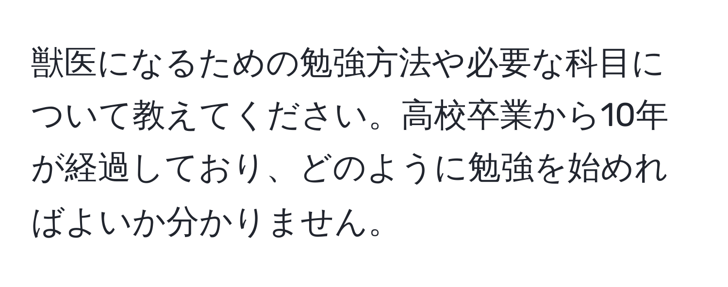 獣医になるための勉強方法や必要な科目について教えてください。高校卒業から10年が経過しており、どのように勉強を始めればよいか分かりません。