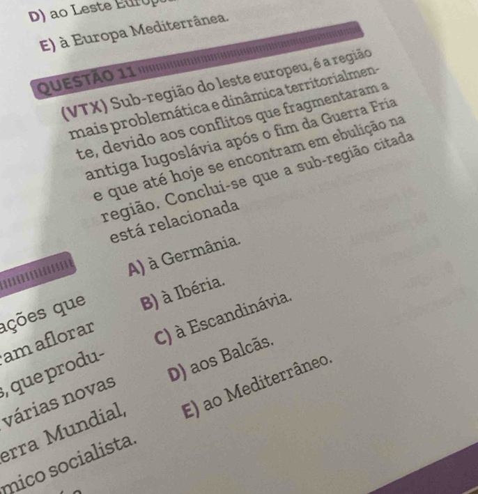 ao Leste E ur o p
E) à Europa Mediterrânea.
QUESTÃO 11 1'''''
(VTX) Sub-região do leste europeu, é a região
mais problemática e dinâmica territorialmen-
te, devido aos conflitos que fragmentaram a
antiga Iugoslávia após o fim da Guerra Fria
e que até hoje se encontram em ebulição na
região. Conclui-se que a sub-região citada
está relacionada
A) à Germânia.
ações que B) à Ibéria.
am aflorar
, que produ- C) à Escandinávia.
várias novas D) aos Balcãs.
erra Mundial, E) ao Mediterrâneo
mico socialista.