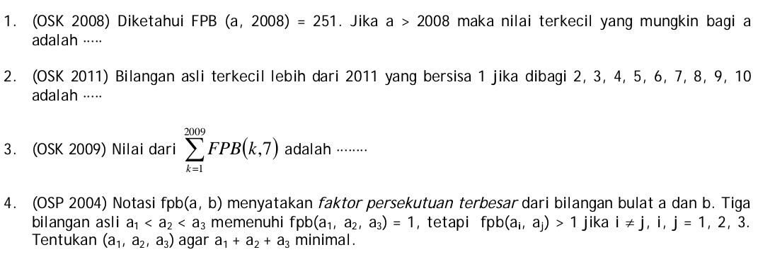 (OSK 2008) Diketahui FPB (a,2008)=251. Jika a>2008 maka nilai terkecil yang mungkin bagi a 
adalah ···· 
2. (OSK 2011) Bilangan asli terkecil lebih dari 2011 yang bersisa 1 jika dibagi 2, 3, 4, 5, 6, 7, 8, 9, 10
adalah ····⋅ 
3. (OSK 2009) Nilai dari sumlimits _(k=1)^(2009)FPB(k,7) adalah ·······⋅ 
4. (OSP 2004) Notasi fpb (a,b) menyatakan faktor persekutuan terbesar dari bilangan bulat a dan b. Tiga 
bilangan asli a_1 memenuhi fpb(a_1,a_2,a_3)=1 ， tetapi fpb(a_i,a_j)>1 jika i!= j,i,j=1,2,3. 
Tentukan (a_1,a_2,a_3) agar a_1+a_2+a_3 minimal .