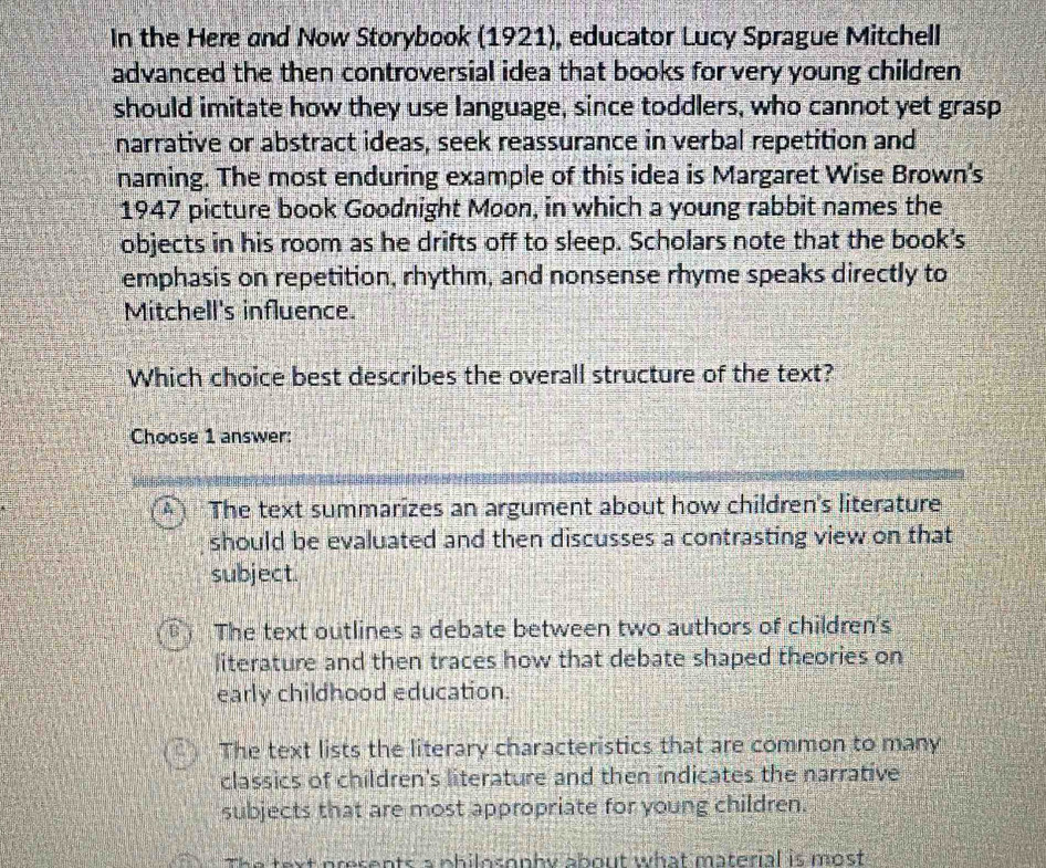 In the Here and Now Storybook (1921), educator Lucy Sprague Mitchell
advanced the then controversial idea that books for very young children 
should imitate how they use language, since toddlers, who cannot yet grasp
narrative or abstract ideas, seek reassurance in verbal repetition and
naming. The most enduring example of this idea is Margaret Wise Brown's
1947 picture book Goodnight Moon, in which a young rabbit names the
objects in his room as he drifts off to sleep. Scholars note that the book's
emphasis on repetition, rhythm, and nonsense rhyme speaks directly to
Mitchell's influence.
Which choice best describes the overall structure of the text?
Choose 1 answer:
A The text summarizes an argument about how children's literature
should be evaluated and then discusses a contrasting view on that
subject.
B The text outlines a debate between two authors of children's
literature and then traces how that debate shaped theories on
early childhood education.
The text lists the literary characteristics that are common to many
classics of children's literature and then indicates the narrative
subjects that are most appropriate for young children.
The text presents a philosophy about what material is most