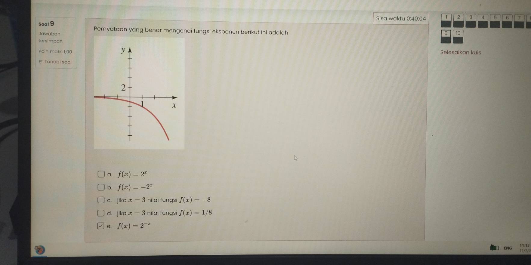 Sisa waktu 0:40:04 1 2 3 4
Soal 9 5 6 7
Pernyataan yang benar mengenai fungsi eksponen berikut ini adalah
Jawaban 9 10
tersimpan
Poin maks 1,00 Selesaikan kuis
Tandai soal
a. f(x)=2^x
b. f(x)=-2^x
c. jika x=3 nilai fungsi f(x)=-8
d. jika x=3 nilai fungsi f(x)=1/8
e. f(x)=2^(-x)
ENG 11:13
11/7/2