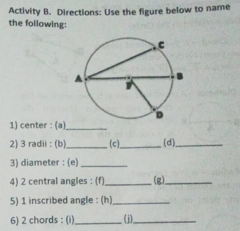 Activity B. Directions: Use the figure below to name 
the following: 
1) center : (a)_ 
2) 3 radii : (b)_ (c)_ (d)_ 
3) diameter : (e)_ 
4) 2 central angles : (f)_ (g)_ 
5) 1 inscribed angle : (h)_ 
6) 2 chords : (i)_ (j)_