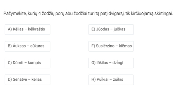 Pažymėkite, kurių 4 žodžių porų abu žodžiai turi tą patj dvigarsj, tik kirčiuojamą skirtingai.
A) Kēlias - kélkraštis E) Júodas - juōkas
B) Áuksas - aūkuras F) Susiérzino - kiēmas
C) Dùmti - kumpis G) Iñkilas - dzìngt
D) Senãtvė - kēlias H) Puikiai - zuīkis