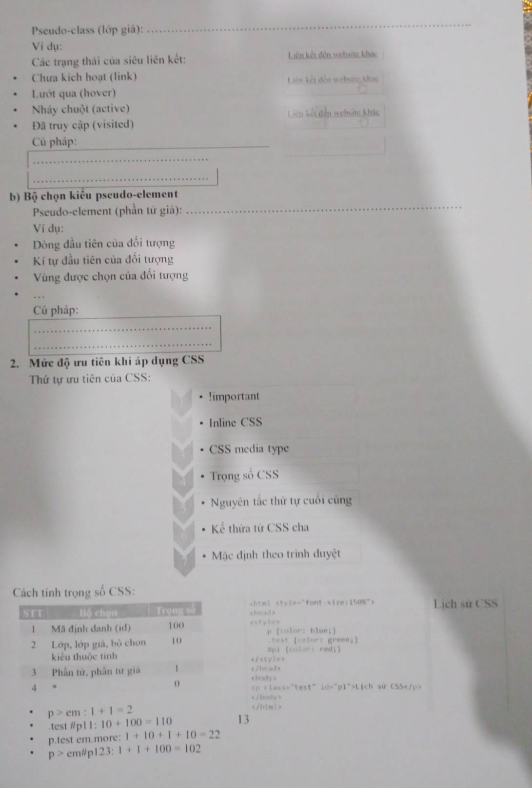 Pseudo-class (lớp giả):
_
Vi dụ:
Các trạng thái của siêu liên kết: Liên kết đến websitz khác
Chưa kích hoạt (link) Liên kết đến websitc khac
Lướt qua (hover)
Nháy chuột (active)
Liên kết đến website khác
Đã truy cập (visited)
Cú pháp:_
_
_
b) Bộ chọn kiểu pseudo-element
Pseudo-element (phần tử giá):
_
Ví dụ:
Dòng đầu tiên của đối tượng
Kí tự đầu tiên của đối tượng
Vùng được chọn của đối tượng
_
Cú pháp:
_
_
2. Mức độ ưu tiên khi áp dụng CSS
Thứ tự ưu tiên của CSS:!important
Inline CSS
CSS media type
Trọng số CSS
Nguyên tắc thứ tự cuối cùng
Kể thừa từ CSS cha
Mặc định theo trình duyệt
Cách tinh trọng số CSS:
Lịch sử CSS
chead>

Lich sử CSS

p>em:1+1=2 .test #p11: 10+100=110 13
p.test em.more: 1+10+1+10=22
p> em#p123: 1+1+100=102