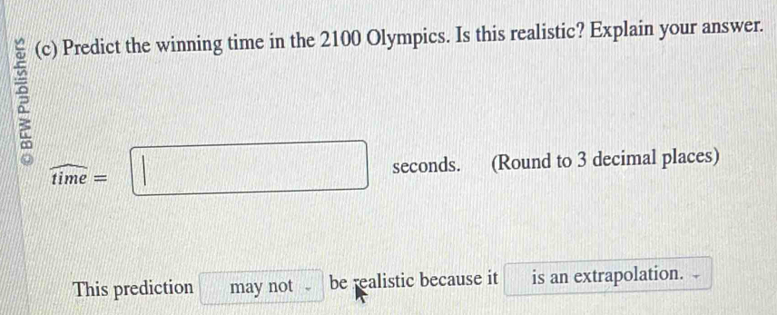 Predict the winning time in the 2100 Olympics. Is this realistic? Explain your answer.
widehat time=□ seconds. (Round to 3 decimal places) 
This prediction may not a be realistic because it is an extrapolation.