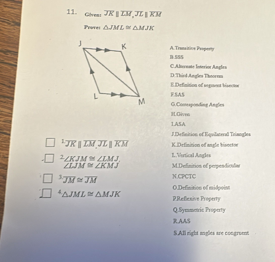 Given: overline JKparallel overline LM, overline JLparallel overline KM
Prove: △ JML≌ △ MJK
A.Transitive Property
B.SSS
C.Alternate Interior Angles
D.Third Angles Theorem
E.Definition of segment bisector
F.SAS
G.Corresponding Angles
H.Given
LASA
J.Definition of Equilateral Triangles^(1.)overline JM||,overline JLparallel parallel overline KM K.Definition of angle bisector^2∠ KJM≌ ∠ LMJ.
L.Vertical Angles
∠ LJM≌ ∠ KMJ M.Definition of perpendicular
3.overline JM≌ overline JM
N.CPCTC
O.Definition of midpoint^4△ JML≌ △ MJK
PReflexive Property
Q.Symmetric Property
R AAS
S.All right angles are congruent