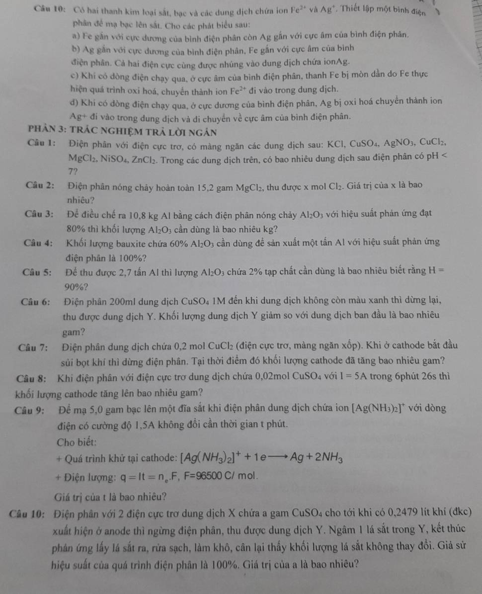 Có hai thanh kim loại sắt, bạc và các dung dịch chứa ion Fe^(2+) vhat aAg^+ , Thiết lập một bình điện
phân đề mạ bạc lên sắt. Cho các phát biểu sau:
a) Fe gắn với cực dương của bình điện phân còn Ag gắn với cực âm của bình điện phân.
b) Ag gắn với cực dương của bình điện phân, Fe gắn với cực âm của bình
điện phân. Cả hai điện cực cùng được nhúng vào dung dịch chứa ionAg.
c) Khi có dòng điện chạy qua, ở cực âm của bình điện phân, thanh Fe bị mòn dần do Fe thực
hiện quá trình oxi hoá, chuyển thành ion Fe^(2+) di vào trong dung dịch.
d) Khi có dòng điện chạy qua, ở cực dương của bình điện phân, Ag bị oxi hoá chuyển thành ion
Ag+ đi vào trong dung dịch và di chuyển về cực âm của bình điện phân.
PHảN 3: TRÁC NGHIỆM TRả LờI ngán
Cầu 1: Điện phân với điện cực trơ, có màng ngăn các dung dịch sau: h KCl,CuSO_4,AgNO_3, ( CuCl_2,
MgCl_2,NiSO_4,ZnCl_2. Trong các dung dịch trên, có bao nhiêu dung dịch sau điện phân có pH
7?
Câu 2: Điện phân nóng chảy hoàn toàn 15,2 gam MgCl_2 , thu được x mol Cl_2. Giá trị của x là bao
nhiêu?
Câu 3: Để điều chế ra 10,8 kg Al bằng cách điện phân nóng chảy Al_2O_3 với hiệu suất phản ứng đạt
80% thì khối lượng Al_2O_3 cần dùng là bao nhiêu kg?
Câu 4: Khối lượng bauxite chứa 60% Al_2O_3 cần dùng đề sản xuất một tấn Al với hiệu suất phản ứng
điện phân là 100%?
Câu 5: Để thu được 2,7 tấn Al thì lượng Al_2O_3 3 chứa 2% tạp chất cần dùng là bao nhiêu biết rằng H=
90%?
Câu 6: Điện phân 200ml dung dịch CuSO_4 M đến khi dung dịch không còn màu xanh thì dừng lại,
thu được dung dịch Y. Khối lượng dung dịch Y giảm so với dung dịch ban đầu là bao nhiêu
gam?
Câu 7: Điện phân dung dịch chứa 0,2 mol CuCl_2 : (điện cực trơ, màng ngăn xốp). Khi ở cathode bắt đầu
sủi bọt khí thì dừng điện phân. Tại thời điểm đó khối lượng cathode đã tăng bao nhiêu gam?
Câu 8: Khi điện phân với điện cực trơ dung dịch chứa 0,02mol CuSO_4 với I=5A trong 6phút 26s thì
khối lượng cathode tăng lên bao nhiêu gam?
Câu 9: Để mạ 5,0 gam bạc lên một đĩa sắt khi điện phân dung dịch chứa ion [Ag(NH_3)_2]^+ với dòng
điện có cường độ 1,5A không đổi cần thời gian t phút.
Cho biết:
+ Quá trình khử tại cathode: [Ag(NH_3)_2]^++1eto Ag+2NH_3
+ Điện lượng: q=lt=n_e.F,F=96500C/mol.
Giá trị của t là bao nhiêu?
Câu 10: Điện phần với 2 điện cực trơ dung dịch X chứa a gam CuSO4 cho tới khi có 0,2479 lít khí (đkc)
xuất hiện ở anode thì ngừng điện phân, thu được dung dịch Y. Ngâm 1 lá sắt trong Y, kết thúc
phản ứng lấy lá sắt ra, rứa sạch, làm khô, cân lại thấy khối lượng lá sắt không thay đổi. Giả sử
hiệu suất của quá trình điện phân là 100%. Giá trị của a là bao nhiêu?