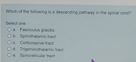 Which of the following is a descending pathway in the spinal cord?
Select one:
a. Fasciculus gracils
b. Spinothalamic tract
c. Corticospinal fract
d. Trigeminothalamic tract
e. Spinoreticular tract