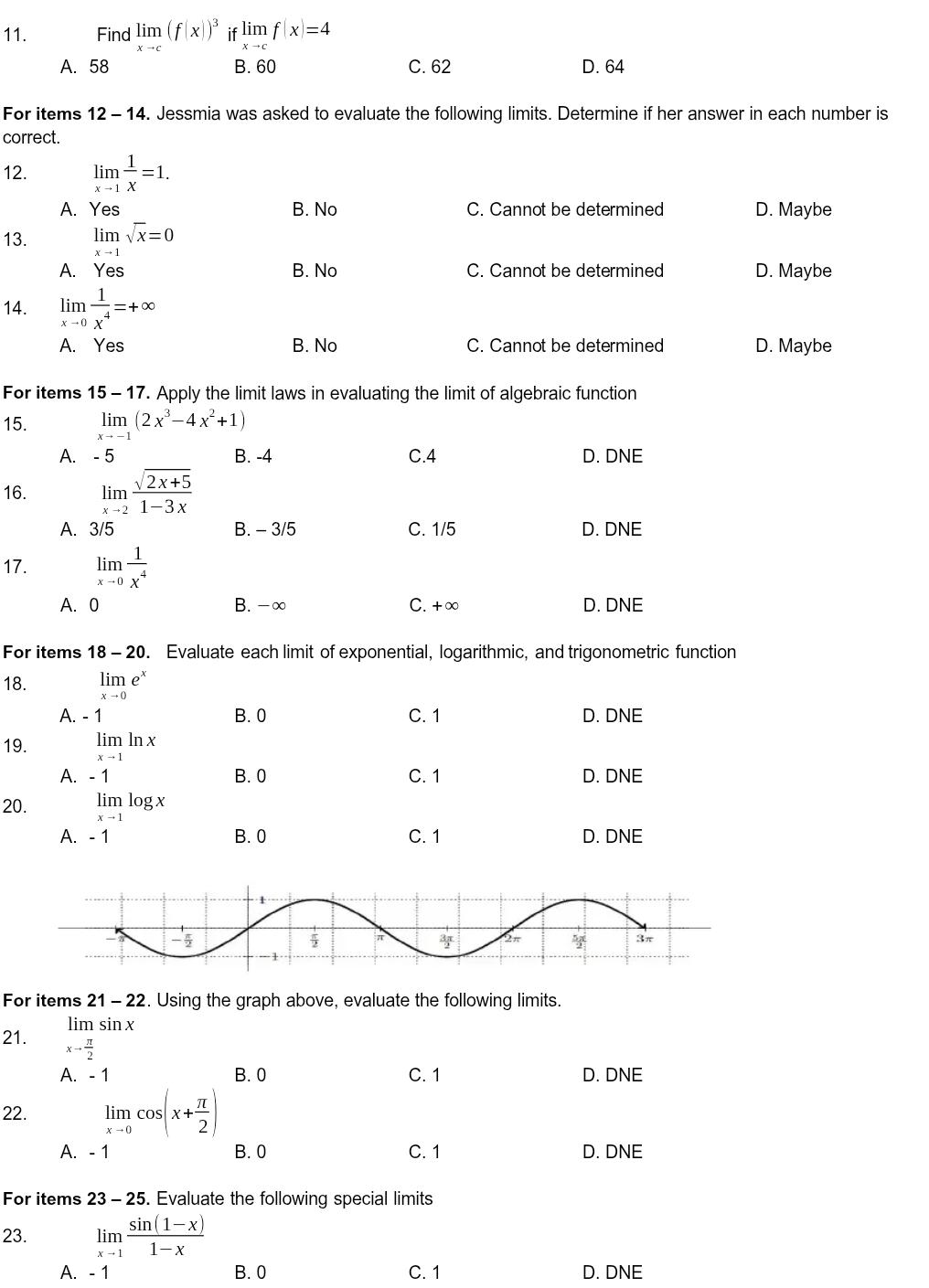 Find limlimits _xto c(f(x))^3 if limlimits _xto cf(x)=4
A. 58 B. 60 C. 62 D. 64
For items 12 - 14. Jessmia was asked to evaluate the following limits. Determine if her answer in each number is
correct.
12. limlimits _xto 1 1/x =1.
A. Yes B. No C. Cannot be determined D. Maybe
13. limlimits _xto 1sqrt(x)=0
A. Yes B. No C. Cannot be determined D. Maybe
14. limlimits _xto 0 1/x^4 =+∈fty
A. Yes B. No C. Cannot be determined D. Maybe
For items 15 - 17. Apply the limit laws in evaluating the limit of algebraic function
15. limlimits _xto -1(2x^3-4x^2+1)
A. -5 B. -4 C.4 D. DNE
16. limlimits _xto 2 (sqrt(2x+5))/1-3x 
A. 3/5 B. - 3/5 C. 1/5 D. DNE
17. limlimits _xto 0 1/x^4 
A. 0 B. -∞ C. +∞ D. DNE
For items 18-20. Evaluate each limit of exponential, logarithmic, and trigonometric function
18. limlimits _xto 0e^x
A. - 1 B. 0 C. 1 D. DNE
19. limlimits _xto 1ln x
A.  - 1 B. 0 C. 1 D. DNE
20. limlimits _xto 1log x
A. - 1 B. 0 C. 1 D. DNE
For items 21 - 22. Using the graph above, evaluate the following limits.
lim sin x
21. xto  π /2 
A. - 1 B.0 C. 1 D. DNE
22. limlimits _xto 0cos (x+ π /2 )
A. - 1 B. 0 C. 1 D. DNE
For items 23 - 25. Evaluate the following special limits
23. limlimits _xto 1 (sin (1-x))/1-x 
A. - 1 B. 0 C. 1 D. DNE