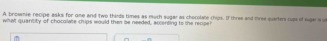 A brownie recipe asks for one and two thirds times as much sugar as chocolate chips. If three and three quarters cups of sugar is us 
what quantity of chocolate chips would then be needed, according to the recipe?