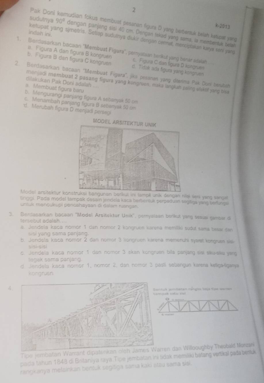 Pak Doni kemudian fokus membuat pesanan figura D yang berbentuk belah ketupat yang
k-2013
sudutnya 90° dengan panjang sisi 40 cm. Dengan tekad yang sama, ia membentuk belah
indah ini.
ketupat yang sjmetris. Setiap sudutnya diukir dengan cermat, menciptakan karya seni yang
1. Berdasarkan bacaan "Membuat Figura", pernyalaan benkut yang benar adalah
a. Figura A dan figura B kongruen c. Figura C dan figura D kongruen
b. Figura B dan figura C kongruen d. Tidak ada figura yang kongruen
2. Berdasarkan bacaan "Membuat Figura", jika pesanan yang diterima Pak Doni berubah
menjadi membuat 2 pasang figura yang kongruen, maka langkah paling efaktif yang bisa
dilakukan Pak Doni adalah ....
a. Membuat figura baru
b. Mengurangi panjang figura A sebanyak 50 cm
c. Menambah panjang figura B sebanyak 50 cm
d. Merubah figura D menjadi persegi
Model arsitektur kil unik dengan nilai seni yang sangat
tinggi. Pada model tampak desain jendela kaca berbentuk perpaduan segifiga yang berfungs
untuk mencukupi pencahayaan di dalam ruangan.
3. Bercasarkan bacaan "Model Arsitektur Unik”, pernyalaan berikul yang sesual gambar di
tersebut adalah....
a. Jendela kaca noror 1 dan nomor 2 kongruen karena memiliki sudut sama besar dan
sisi yang sama panjang.
b. Jendela kaca nomor 2 dan nomor 3 kongruen karena memenuhi syarst kongruen sisi-
sisɨ-sisi
c. Jendela kaca nomor 1 dan nomor 3 akan kongruen bila panjang sisi siku-siku yang
legak sama panjang.
d. Jendela kaca nomor 1, nomor 2, dan nomor 3 pasti sebangun karena ketiga-tiganya
kongruen
4.
tul jembatan rangia baja tipe waren
pak satu sial
0   —
6 ra
Tipe jembatan Warraren dan Willooughby Theobald Monzah
pada tahun 1848 di Britaniya raya.Tipe jembatan ini tidak memiliki batang vertikal pada benluk
rangkanya melainkan bentuk segitiga sama kaki atau sama sisi.