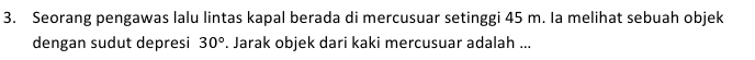 Seorang pengawas lalu lintas kapal berada di mercusuar setinggi 45 m. Ia melihat sebuah objek 
dengan sudut depresi 30°. Jarak objek dari kaki mercusuar adalah ...