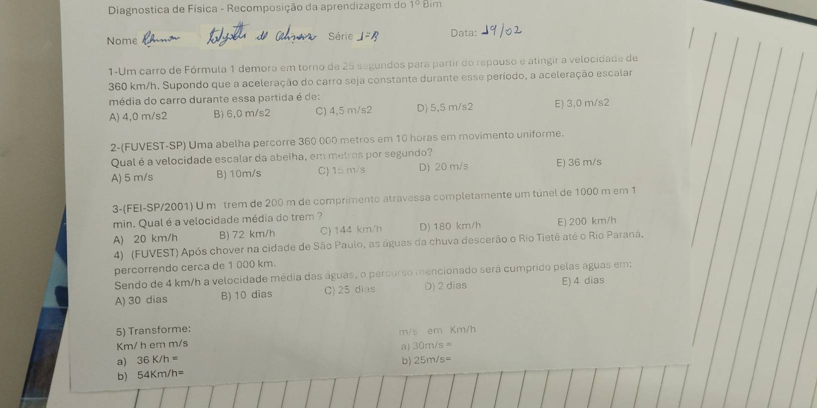 Diagnostica de Física - Recomposição da aprendizagem do 1° Bim
Nome
Série Data:
1-Um carro de Fórmula 1 demora em torno de 25 segundos para partir do repouso e atingir a velocidade de
360 km/h. Supondo que a aceleração do carro seja constante durante esse período, a aceleração escalar
média do carro durante essa partida é de:
A) 4,0 m/s2 B) 6,0 m/s2 C) 4,5 m/s2 D) 5,5 m/s2 E) 3,0 m/s2
2-(FUVEST-SP) Uma abelha percorre 360 000 metros em 10 horas em movimento uniforme.
Qual é a velocidade escalar da abelha, em metros por segundo?
A) 5 m/s B) 10m/s C) 15 m/s D) 20 m/s
E) 36 m/s
3-(FEI-SP/2001) U m trem de 200 m de comprimento atravessa completamente um túnel de 1000 m em 1
min. Qual é a velocidade média do trem ?
A) 20 km/h B) 72 km/h C) 144 km/h D) 180 km/h E) 200 km/h
4) (FUVEST) Após chover na cidade de São Paulo, as águas da chuva descerão o Rio Tietê até o Rio Paraná,
percorrendo cerca de 1 000 km.
Sendo de 4 km/h a velocidade média das águas, o percurso mencionado será cumprido pelas águas em:
A) 30 dias B) 10 dias C) 25 dias D) 2 dias
E) 4 dias
5) Transforme:
m/s em Km/h
Km/ h em m/s 30m/s=
a) 36K/h= a)
b) 25m/s=
b) 54Km/h=