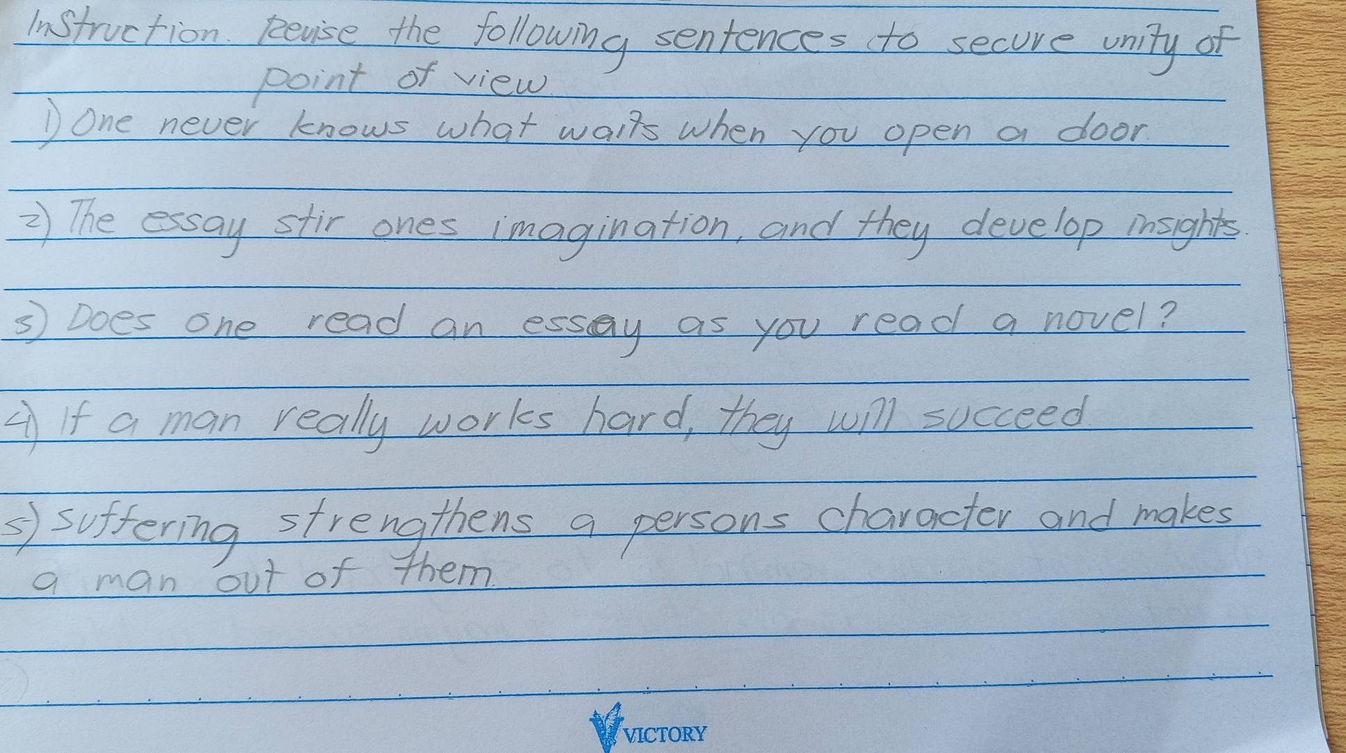 Instruction pevise the following sentences to secove unity of 
point of view 
) one never knows what waifs when you open a door 
2) The essay stir ones imagination, and they develop insights 
3 Does one read an essay as you read a novel? 
If a man really works hard, they will succeed 
' suffering strengthens a persons character and makes 
a man out of them.