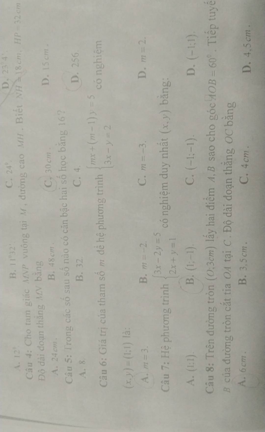 A. 12°
B. 11°32'.
C. 24°.
D. 23°4'. 
Câu 4: Cho tam giác MNP vuông tại M , đường cao MH. Biết NH=18cm, HP=32cm
Độ dài đoạn thăng MV bằng
A. 24 cm.
B. 48 cm.
C. 30 cm.
D. 15 cm.
Câu 5: Trong các số sau số nào có căn bậc hai số học băng 16?
A. 8.
B. 32.
C. 4. D. 256.
Câu 6: Giá trị của tham số m để hệ phương trình beginarrayl mx+(m-1)y=5 3x-y=2endarray. có nghiệm
(x,y)=(1;1) là:
A. m=3. B. m=-2. C. m=-3. D. m=2. 
Câu 7: Hệ phương trình beginarrayl 3x-2y=5 2x+y=1endarray. có nghiệm duy nhất (x,y) bǎng:
A. (1:1). B. (1;-1). C. (-1;-1). D. (-1;1). 
Câu 8: Trên đường tròn (0;3cm) ấy hai điểm A, B sao cho góc AOB=60°. Tiếp tuyế
B của đường tròn cắt tia OA tại C. Độ dài đoạn thăng OC bằng
A. 6cm. B. 3,5 cm. C. 4cm.
D. 4,5 cm.