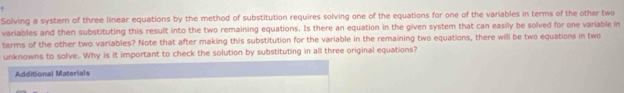 Solving a systern of three linear equations by the method of substitution requires solving one of the equations for one of the variables in terms of the other two 
variables and then substituting this result into the two remaining equations. Is there an equation in the given system that can easily be solved for one variable in 
terms of the other two variables? Note that after making this substitution for the variable in the remaining two equations, there will be two equations in two 
unknowns to solve. Why is it important to check the solution by substituting in all three original equations? 
Additional Materials