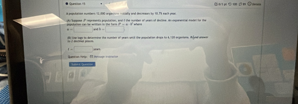 つ 100 S 99 O Detais 
A population numbers 12,000 organisms initially and decreases by 10.7% each year. 
(A) Suppose P represents population, and f the number of years of decline. An exponential model for the 
population can be written in the form P=a· b' where
a=□ and b=□. 
(B) Use logs to determine the number of years until the population drops to 6,120 organisms. Round answer 
to 2 decimal places.
t=□ years
Questian Help: - Message instructor 
Submit Question