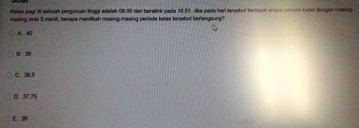 Kelas pagi di sebuah perguruan tinggi adalah 08.00 dan berakhir pada 10.51. Jika pada hari tersebut terdapat empat periode kelas dengan masing-
masing jeda 5 menit, berapa menitkah masing-masing periode kelas tersebut berlangsung?
A. 40
B. 39
C. 38,5
D. 37,75
E. 36