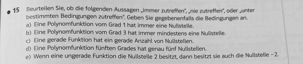 Beurteilen Sie, ob die folgenden Aussagen „immer zutreffen”, „nie zutreffen”, oder „unter 
bestimmten Bedingungen zutreffen”. Geben Sie gegebenenfalls die Bedingungen an. 
a) Eine Polynomfunktion vom Grad 1 hat immer eine Nullstelle. 
b) Eine Polynomfunktion vom Grad 3 hat immer mindestens eine Nullstelle. 
c) Eine gerade Funktion hat ein gerade Anzahl von Nullstellen. 
d) Eine Polynomfunktion fünften Grades hat genau fünf Nullstellen. 
e) Wenn eine ungerade Funktion die Nullstelle 2 besitzt, dann besitzt sie auch die Nullstelle - 2.