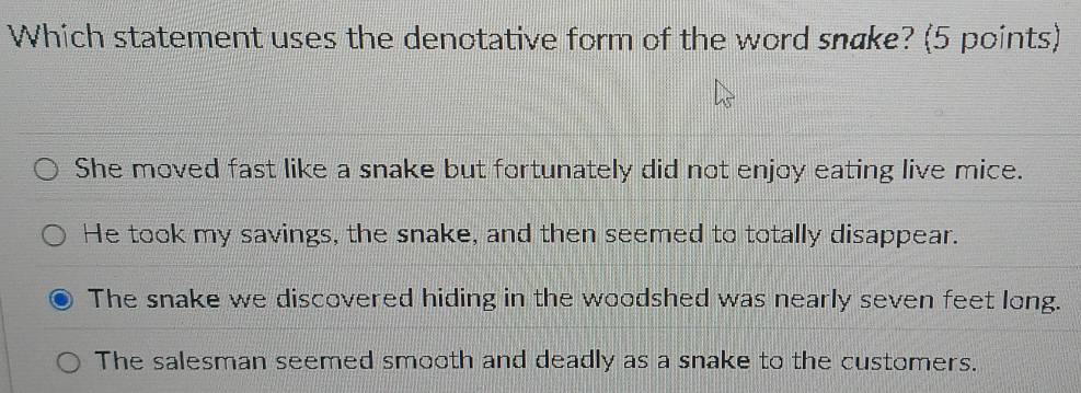 Which statement uses the denotative form of the word snake? (5 points)
She moved fast like a snake but fortunately did not enjoy eating live mice.
He took my savings, the snake, and then seemed to totally disappear.
The snake we discovered hiding in the woodshed was nearly seven feet long.
The salesman seemed smooth and deadly as a snake to the customers.