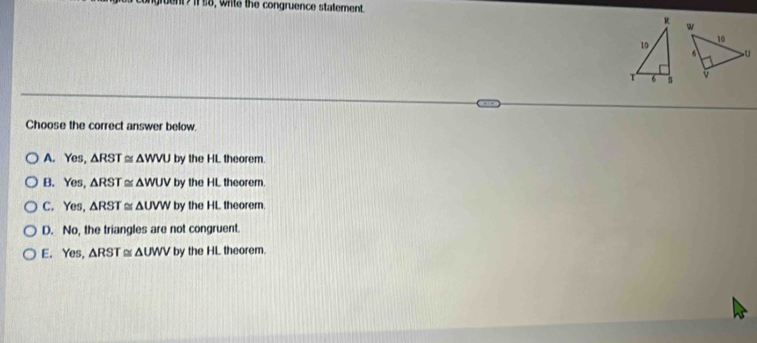 Wrile the congruence statement
Choose the correct answer below.
A. Yes, △ RST≌ △ WVU by the HL theorem.
B. Yes, △ RST≌ △ WUV by the HL theorem.
C. Yes, △ RST≌ △ UVW by the HL theorem.
D. No, the triangles are not congruent.
E. Yes, △ RST≌ △ UWV by the HL theorem.