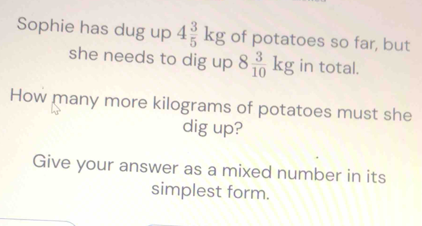 Sophie has dug up 4 3/5 kg of potatoes so far, but 
she needs to dig up 8 3/10 kg in total. 
How many more kilograms of potatoes must she 
dig up? 
Give your answer as a mixed number in its 
simplest form.