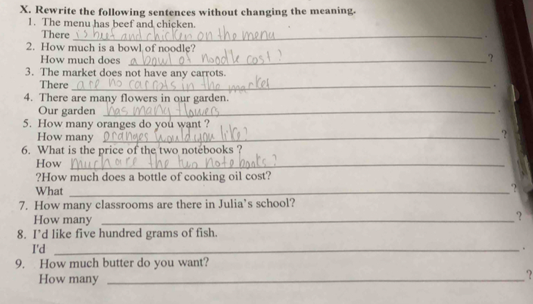 Rewrite the following sentences without changing the meaning. 
1. The menu has beef and chicken. 
There_ 
. 
2. How much is a bowl of noodle? 
How much does_ 
? 
3. The market does not have any carrots. 
There _. 
4. There are many flowers in our garden. 
Our garden_ 
. 
5. How many oranges do you want ? 
How many_ 
? 
6. What is the price of the two notebooks ? 
How_ 
?How much does a bottle of cooking oil cost? 
What _? 
7. How many classrooms are there in Julia’s school? 
How many_ 
? 
8. I’d like five hundred grams of fish. 
I'd _· 
9. How much butter do you want? 
How many_ 
?