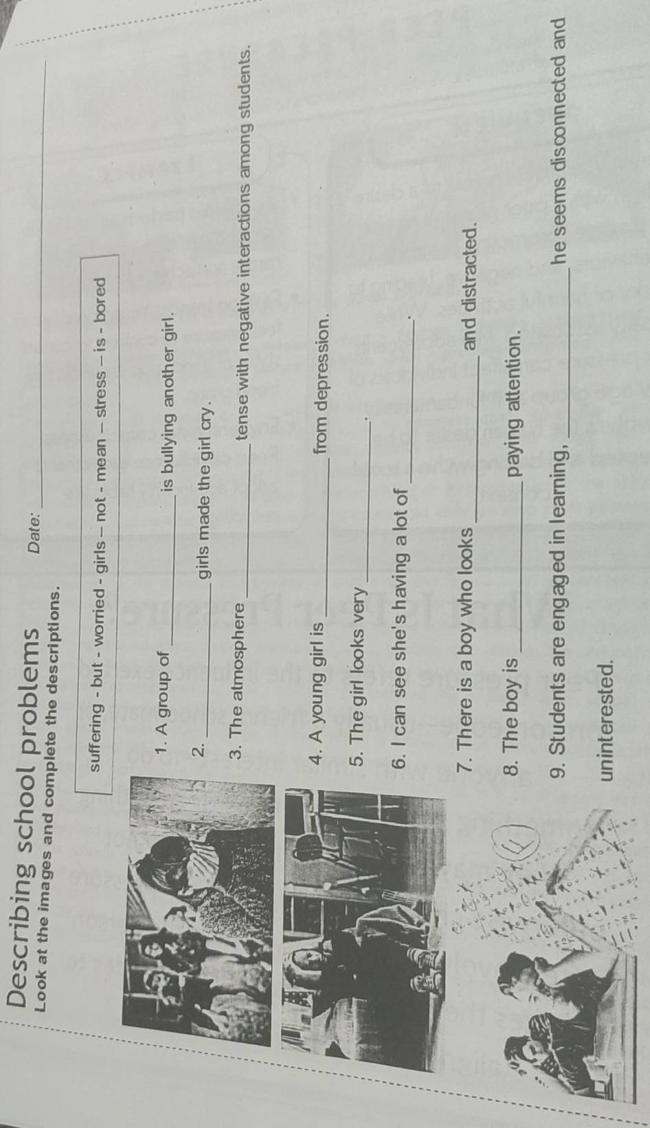 Describing school problems Date: 
Look at the images and complete the descriptions._ 
suffering - but - worried - girls — not - mean — stress — is - bored 
1. A group of_ is bullying another girl. 
2. 
_girls made the girl cry. 
3. The atmosphere _tense with negative interactions among students. 
4. A young girl is _from depression. 
5. The girl looks very_ 
. 
6. I can see she's having a lot of 
_. 
7. There is a boy who looks_ and distracted. 
8. The boy is _paying attention. 
9. Students are engaged in learning, _he seems disconnected and 
uninterested.