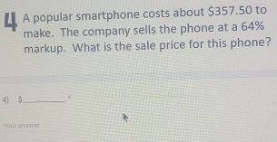 A popular smartphone costs about $357.50 to 
make. The company sells the phone at a 64%
markup. What is the sale price for this phone? 
4) $ _ * 
Your answer