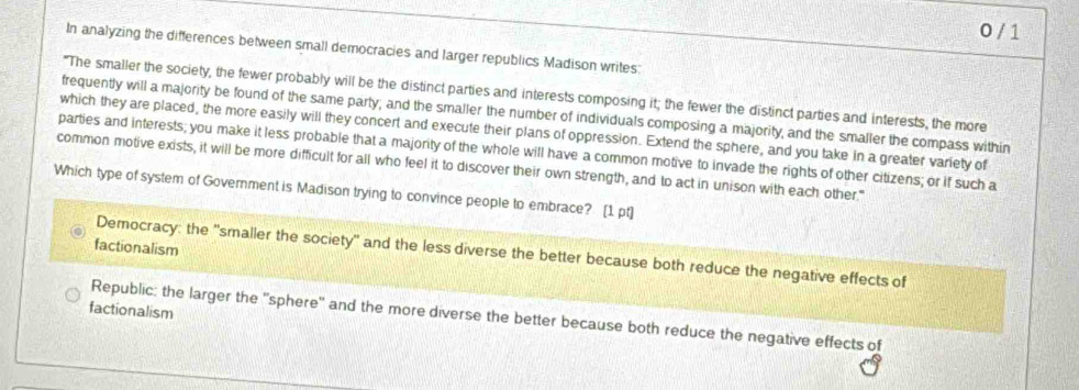 0 / 1
In analyzing the differences between small democracies and larger republics Madison writes:
"The smaller the society, the fewer probably will be the distinct parties and interests composing it; the fewer the distinct parties and interests, the more
frequently will a majority be found of the same party, and the smaller the number of individuals composing a majority, and the smaller the compass within
which they are placed, the more easily will they concert and execute their plans of oppression. Extend the sphere, and you take in a greater variety of
parties and interests; you make it less probable that a majority of the whole will have a common motive to invade the rights of other citizens; or if such a
common motive exists, it will be more difficult for all who feel it to discover their own strength, and to act in unison with each other."
Which type of system of Government is Madison trying to convince people to embrace? [1 pt]
factionalism
Democracy: the 'smaller the society'' and the less diverse the better because both reduce the negative effects of
factionalism
Republic: the larger the 'sphere' and the more diverse the better because both reduce the negative effects of