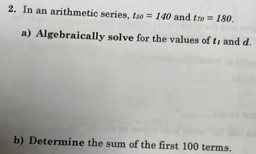 In an arithmetic series, t_50=140 and t_70=180. 
a) Algebraically solve for the values of t_1 and d. 
b) Determine the sum of the first 100 terms.