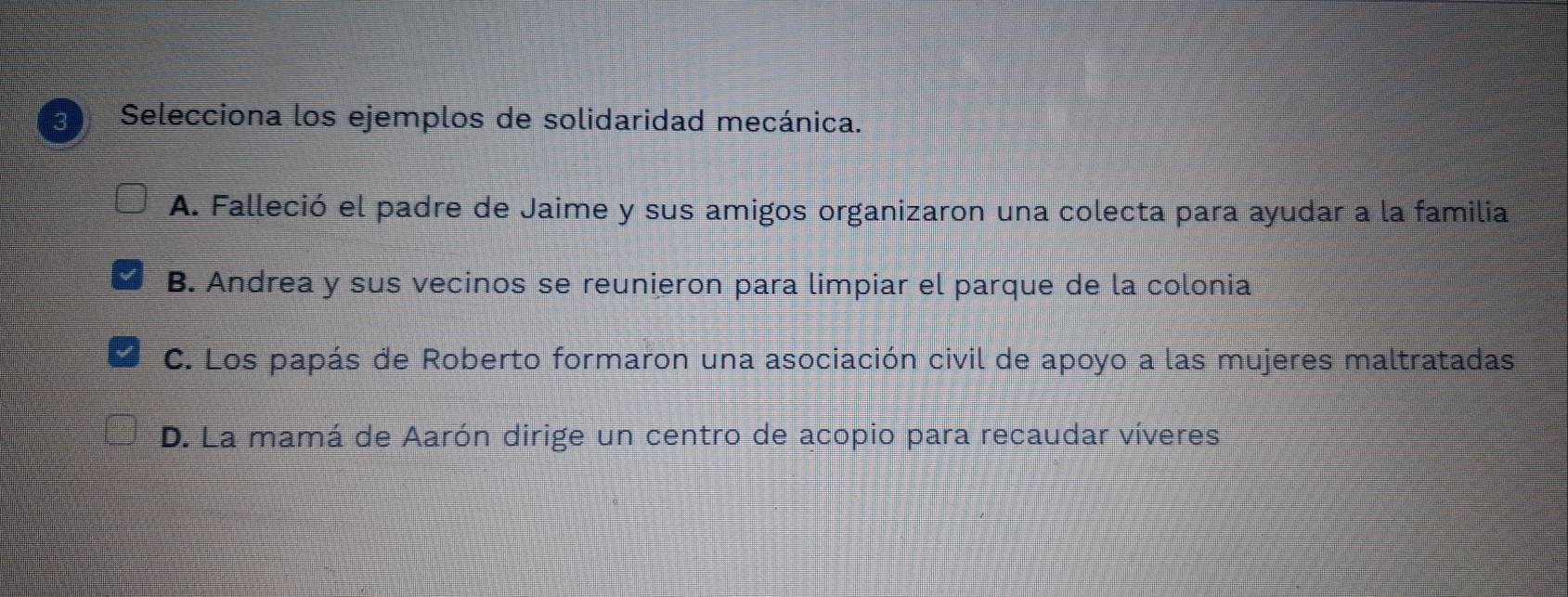 Selecciona los ejemplos de solidaridad mecánica.
A. Falleció el padre de Jaime y sus amigos organizaron una colecta para ayudar a la familia
B. Andrea y sus vecinos se reunieron para limpiar el parque de la colonia
C. Los papás de Roberto formaron una asociación civil de apoyo a las mujeres maltratadas
D. La mamá de Aarón dirige un centro de acopio para recaudar víveres