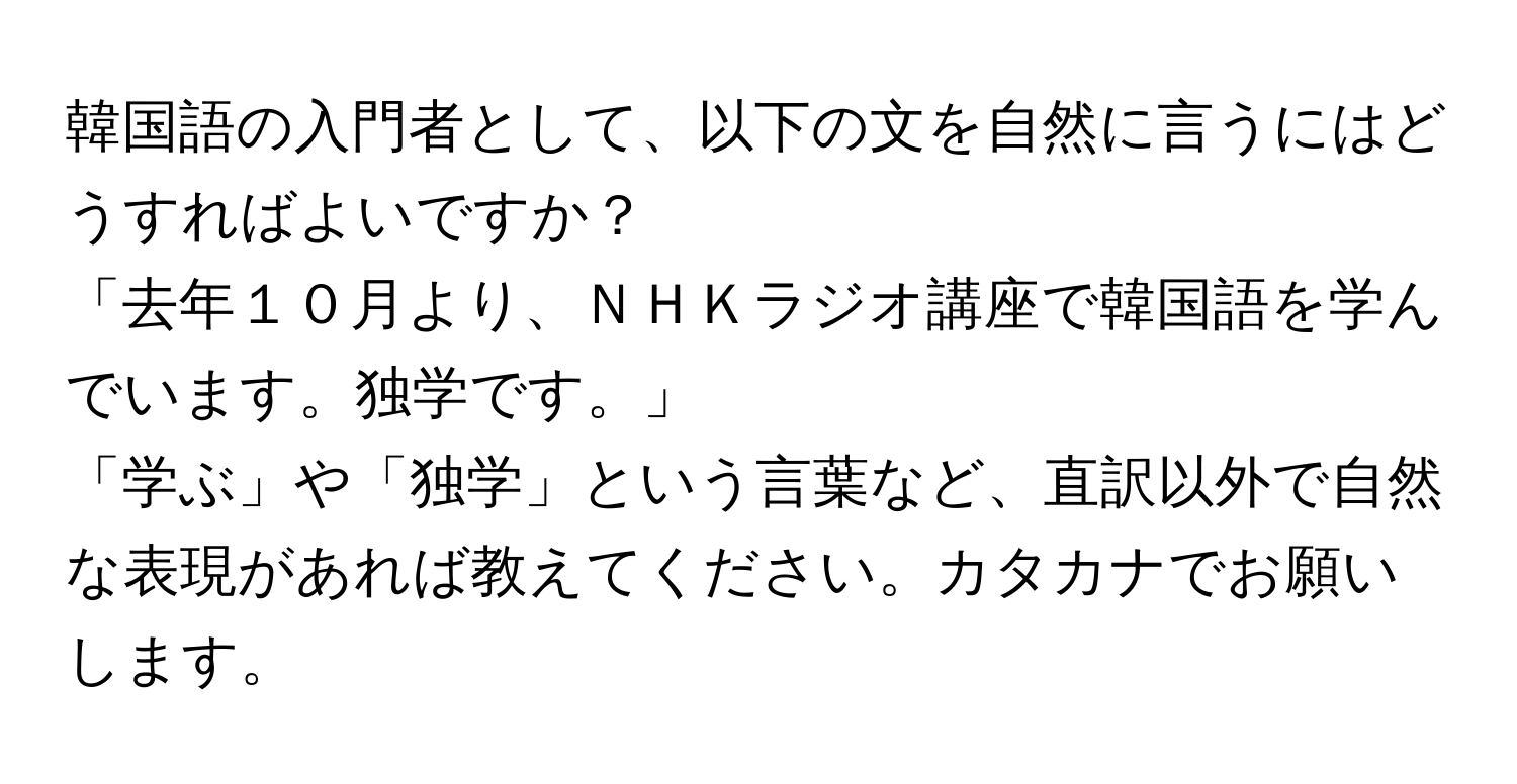 韓国語の入門者として、以下の文を自然に言うにはどうすればよいですか？  
「去年１０月より、ＮＨＫラジオ講座で韓国語を学んでいます。独学です。」  
「学ぶ」や「独学」という言葉など、直訳以外で自然な表現があれば教えてください。カタカナでお願いします。