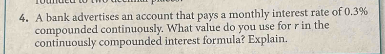 A bank advertises an account that pays a monthly interest rate of 0.3%
compounded continuously. What value do you use for r in the 
continuously compounded interest formula? Explain.