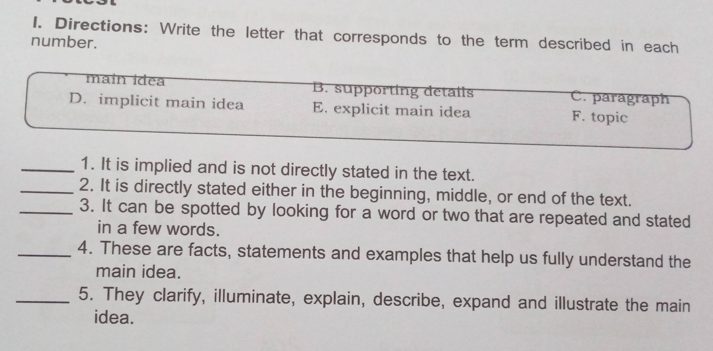 Directions: Write the letter that corresponds to the term described in each
number.
maín ídea B. supporting details C. paragraph
D. implicit main idea E. explicit main idea F. topic
_1. It is implied and is not directly stated in the text.
_2. It is directly stated either in the beginning, middle, or end of the text.
_3. It can be spotted by looking for a word or two that are repeated and stated
in a few words.
_4. These are facts, statements and examples that help us fully understand the
main idea.
_5. They clarify, illuminate, explain, describe, expand and illustrate the main
idea.