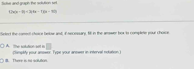 Solve and graph the solution set.
12x(x-9)<3(4x-1)(x-10)
Select the correct choice below and, if necessary, fill in the answer box to complete your choice.
A. The solution set is □. 
(Simplify your answer. Type your answer in interval notation.)
B. There is no solution.